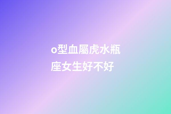 o型血屬虎水瓶座女生好不好-第1張-星座運勢-玄機派