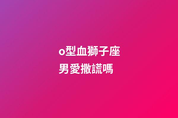 o型血獅子座男愛撒謊嗎-第1張-星座運勢-玄機派