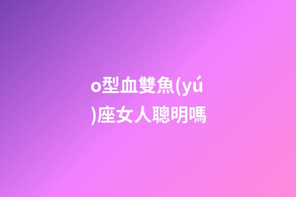 o型血雙魚(yú)座女人聰明嗎-第1張-星座運(yùn)勢(shì)-玄機(jī)派