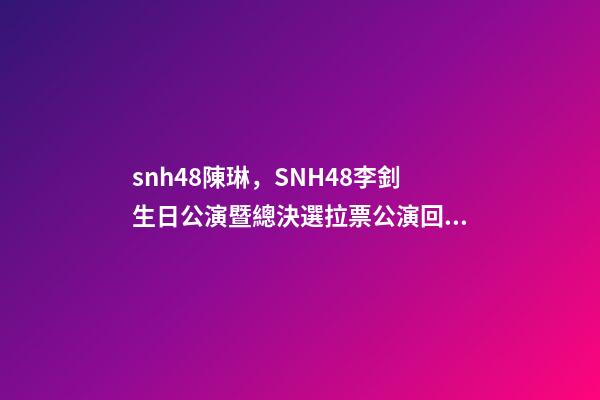 snh48陳琳，SNH48李釗生日公演暨總決選拉票公演回顧溫柔暖心-第1張-觀點-玄機派