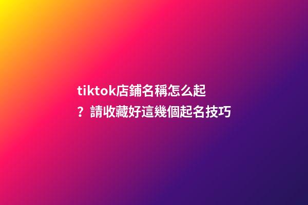 tiktok店鋪名稱怎么起？請收藏好這幾個起名技巧