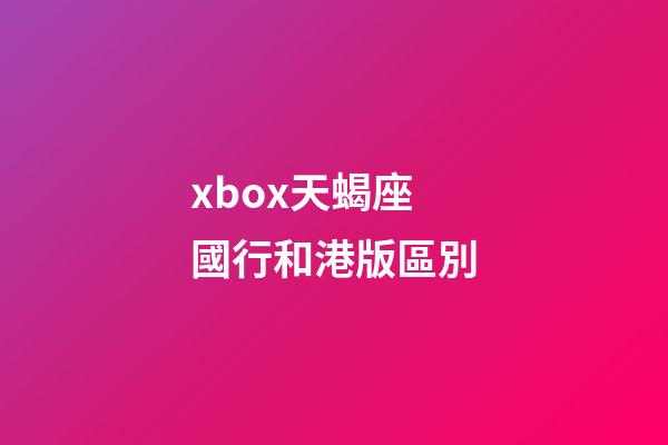 xbox天蝎座國行和港版區別-第1張-星座運勢-玄機派