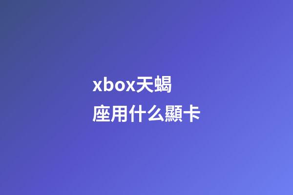 xbox天蝎座用什么顯卡-第1張-星座運勢-玄機派