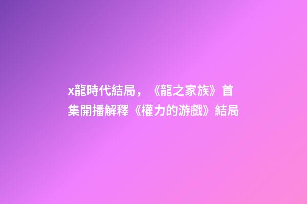 x龍時代結局，《龍之家族》首集開播解釋《權力的游戲》結局