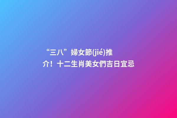 “三八”婦女節(jié)推介！十二生肖美女們吉日宜忌