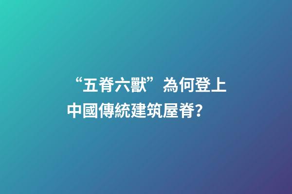 “五脊六獸”為何登上中國傳統建筑屋脊？