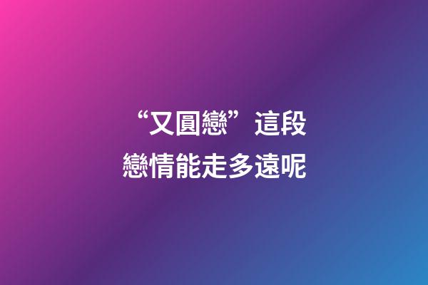 “又圓戀”這段戀情能走多遠呢