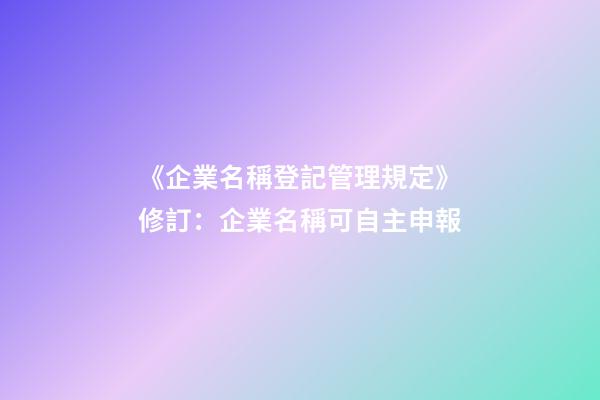 《企業名稱登記管理規定》修訂：企業名稱可自主申報-第1張-公司起名-玄機派