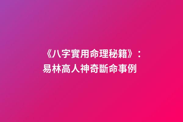 《八字實用命理秘籍》：易林高人神奇斷命事例