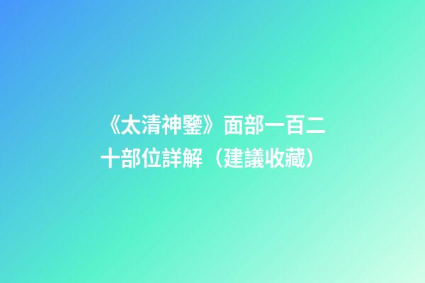 《太清神鑒》面部一百二十部位詳解（建議收藏）