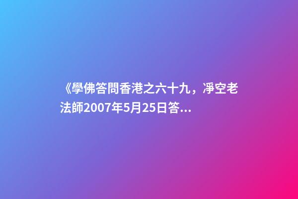 《學佛答問香港之六十九，凈空老法師2007年5月25日答同修問》