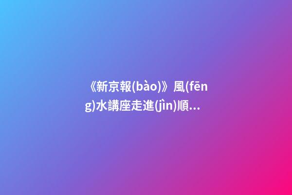 《新京報(bào)》風(fēng)水講座走進(jìn)順義（北京順義風(fēng)水講座）（順義風(fēng)水大師最好的風(fēng)水大師）