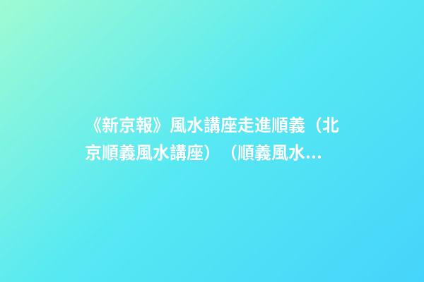 《新京報》風水講座走進順義（北京順義風水講座）（順義風水大師最好的風水大師）