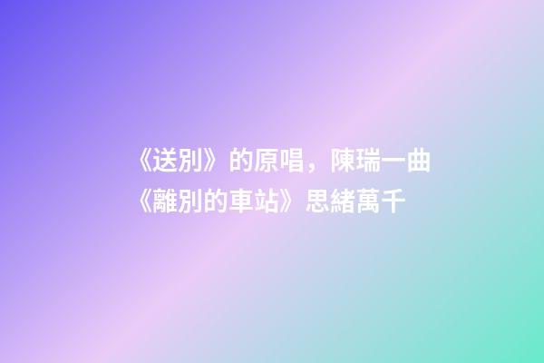 《送別》的原唱，陳瑞一曲《離別的車站》思緒萬千-第1張-觀點-玄機派