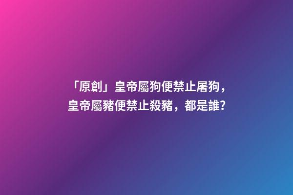 「原創」皇帝屬狗便禁止屠狗，皇帝屬豬便禁止殺豬，都是誰？-第1張-觀點-玄機派