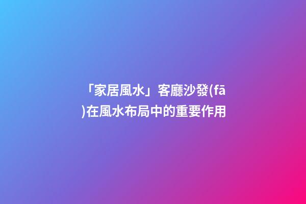 「家居風水」客廳沙發(fā)在風水布局中的重要作用