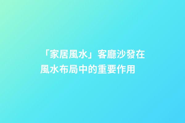 「家居風水」客廳沙發在風水布局中的重要作用