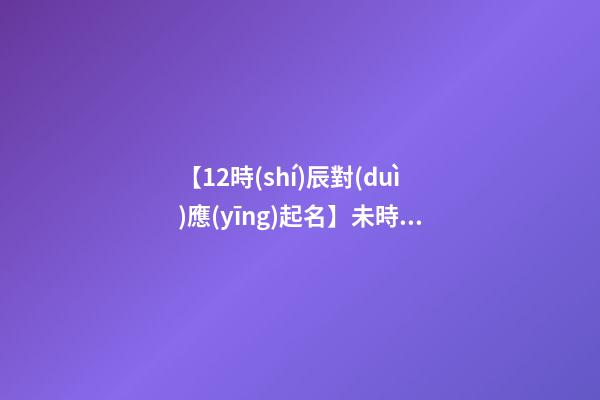 【12時(shí)辰對(duì)應(yīng)起名】未時(shí)出生的女孩取名（辰時(shí)出生的女孩名字）