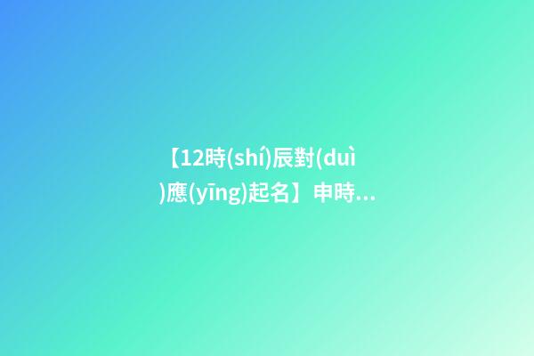 【12時(shí)辰對(duì)應(yīng)起名】申時(shí)出生的男孩取名（申時(shí)出生的男孩名字）