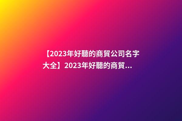 【2023年好聽的商貿公司名字大全】2023年好聽的商貿公司名字大全-第1張-公司起名-玄機派