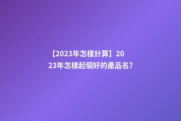 【2023年怎樣計算】2023年怎樣起個好的產品名？-第1張-公司起名-玄機派