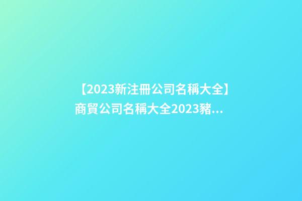 【2023新注冊公司名稱大全】商貿公司名稱大全2023豬年