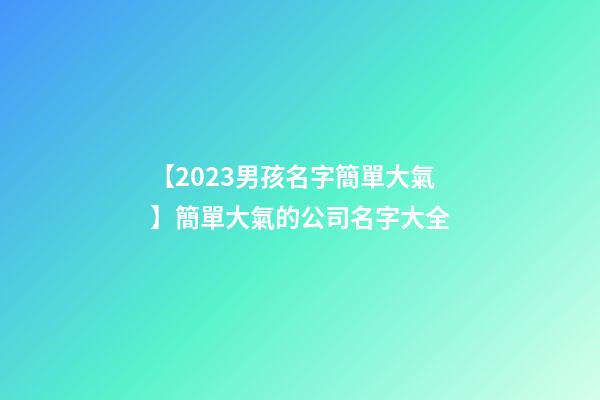 【2023男孩名字簡單大氣】簡單大氣的公司名字大全