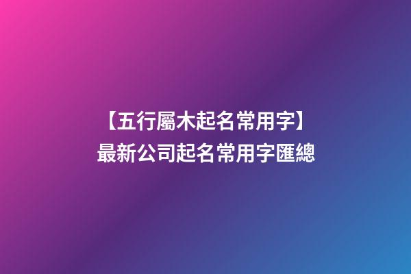 【五行屬木起名常用字】最新公司起名常用字匯總-第1張-公司起名-玄機派