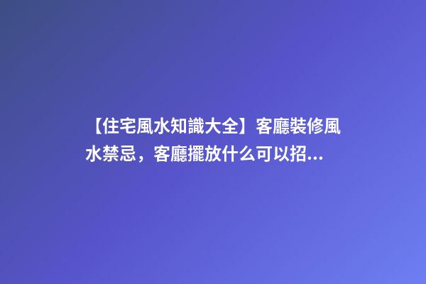 【住宅風水知識大全】客廳裝修風水禁忌，客廳擺放什么可以招財