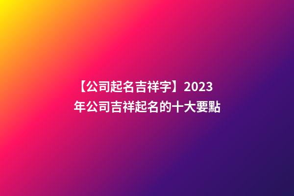 【公司起名吉祥字】2023年公司吉祥起名的十大要點-第1張-公司起名-玄機派