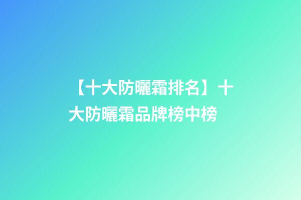 【十大防曬霜排名】十大防曬霜品牌榜中榜-第1張-商標起名-玄機派