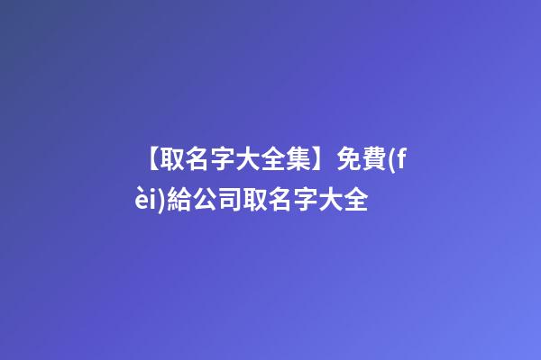 【取名字大全集】免費(fèi)給公司取名字大全