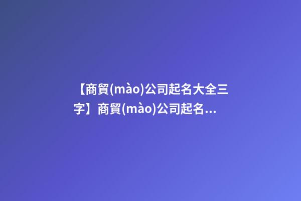 【商貿(mào)公司起名大全三字】商貿(mào)公司起名大全_商貿(mào)公司名稱(chēng)大全_商貿(mào)有限公司取名字大全-第1張-公司起名-玄機(jī)派