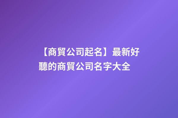 【商貿公司起名】最新好聽的商貿公司名字大全-第1張-公司起名-玄機派