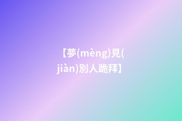 【夢(mèng)見(jiàn)別人跪拜】