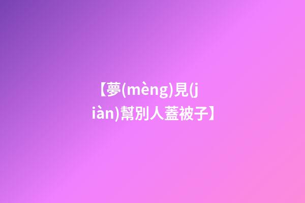 【夢(mèng)見(jiàn)幫別人蓋被子】