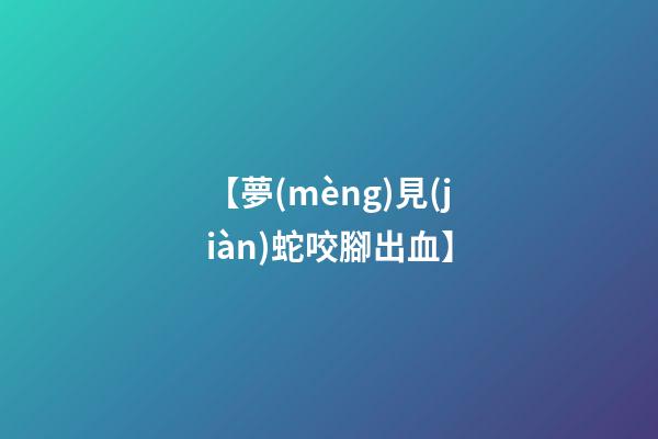 【夢(mèng)見(jiàn)蛇咬腳出血】