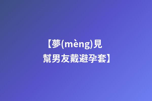 【夢(mèng)見幫男友戴避孕套】