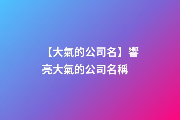 【大氣的公司名】響亮大氣的公司名稱-第1張-公司起名-玄機派