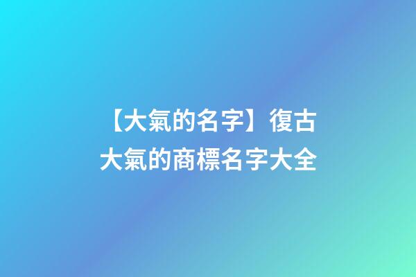 【大氣的名字】復古大氣的商標名字大全-第1張-商標起名-玄機派