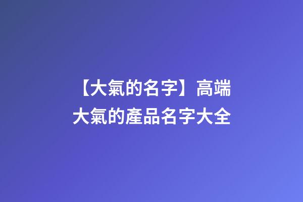【大氣的名字】高端大氣的產品名字大全-第1張-公司起名-玄機派