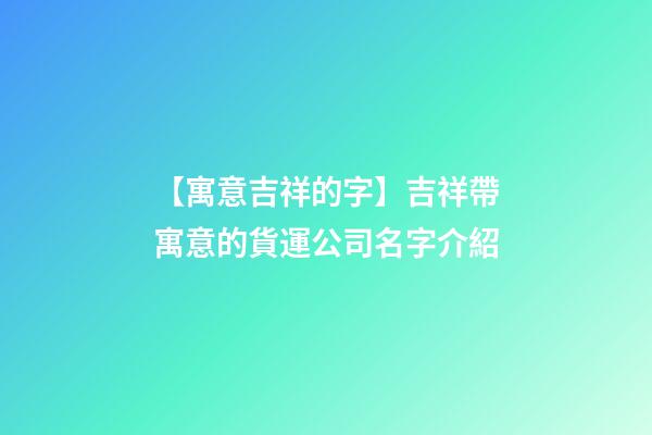 【寓意吉祥的字】吉祥帶寓意的貨運公司名字介紹-第1張-公司起名-玄機派