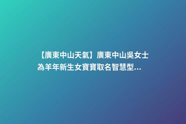 【廣東中山天氣】廣東中山吳女士為羊年新生女寶寶取名智慧型套餐-第1張-公司起名-玄機派