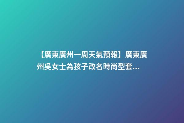 【廣東廣州一周天氣預報】廣東廣州吳女士為孩子改名時尚型套餐-第1張-公司起名-玄機派