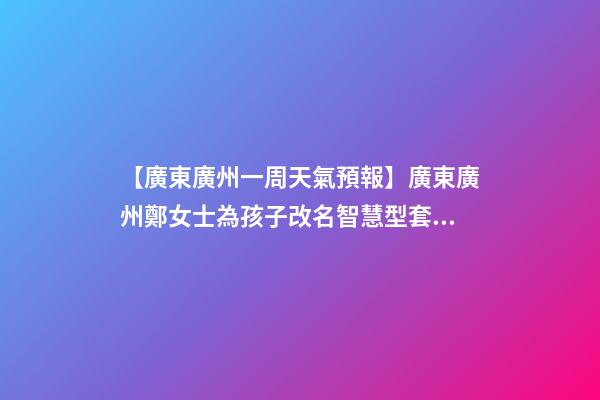【廣東廣州一周天氣預報】廣東廣州鄭女士為孩子改名智慧型套餐-第1張-公司起名-玄機派
