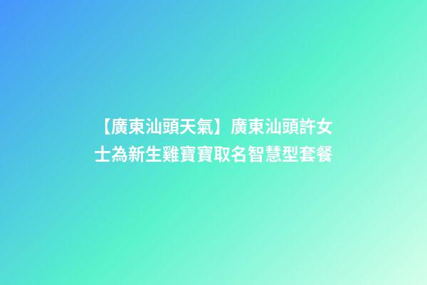 【廣東汕頭天氣】廣東汕頭許女士為新生雞寶寶取名智慧型套餐-第1張-公司起名-玄機派