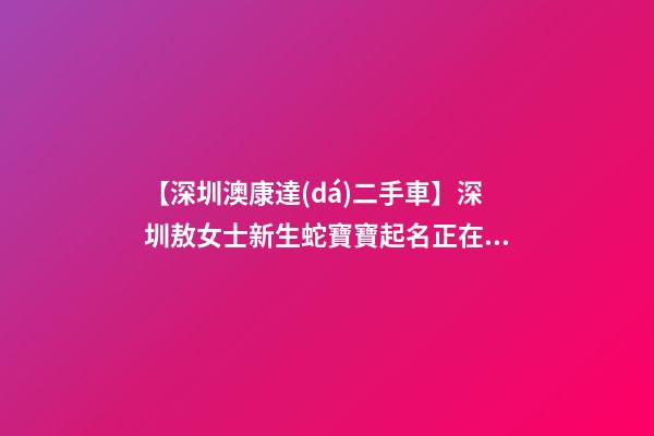 【深圳澳康達(dá)二手車】深圳敖女士新生蛇寶寶起名正在進(jìn)行中-第1張-公司起名-玄機(jī)派