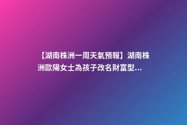 【湖南株洲一周天氣預報】湖南株洲歐陽女士為孩子改名財富型套餐-第1張-公司起名-玄機派