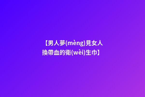 【男人夢(mèng)見女人換帶血的衛(wèi)生巾】