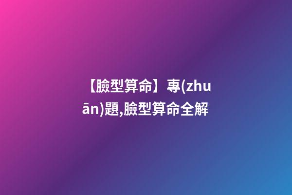 【臉型算命】專(zhuān)題,臉型算命全解